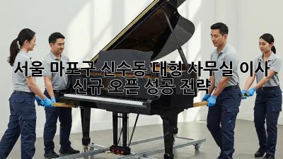 서울 마포구 신수동 대형 사무실 이사, 신규 오픈 성공 전략